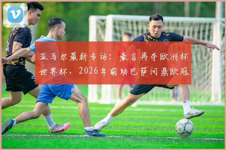 亚马尔最新专访：豪言再夺欧洲杯世界杯，2026年前助巴萨问鼎欧冠，详细解析其未来规划与目标