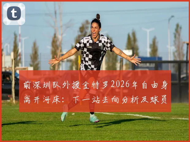 前深圳队外援金特罗2026年自由身离开河床：下一站去向分析及球员生涯最新动态解读