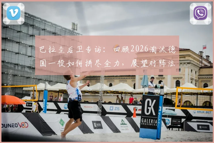 巴拉圭后卫专访:回顾2026淘汰德国一役如何拼尽全力,展望对阵法国之战备战策略与决心