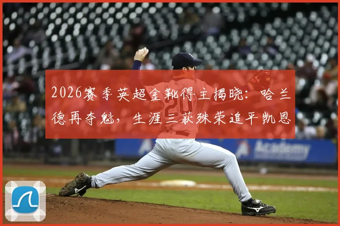 2026赛季英超金靴得主揭晓：哈兰德再夺魁，生涯三获殊荣追平凯恩并列历史第二，附金靴竞争格局全解析