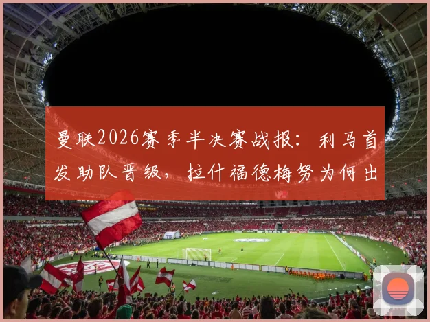 曼联2026赛季半决赛战报：利马首发助队晋级，拉什福德梅努为何出局？深度解析球员表现与阵容选择