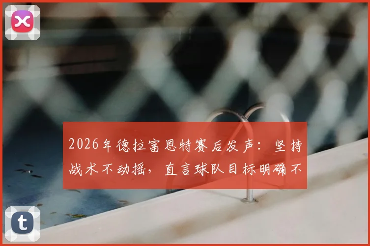 2026年德拉富恩特赛后发声：坚持战术不动摇，直言球队目标明确不受外界干扰