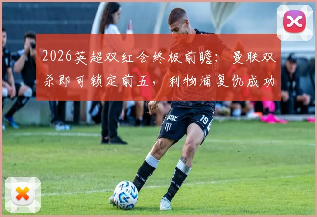 2026英超双红会终极前瞻:曼联双杀即可锁定前五,利物浦复仇成功则追平积分,关键战局深度剖析