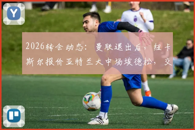 2026转会动态：曼联退出后，纽卡斯尔报价亚特兰大中场埃德松，交易进展与球员分析