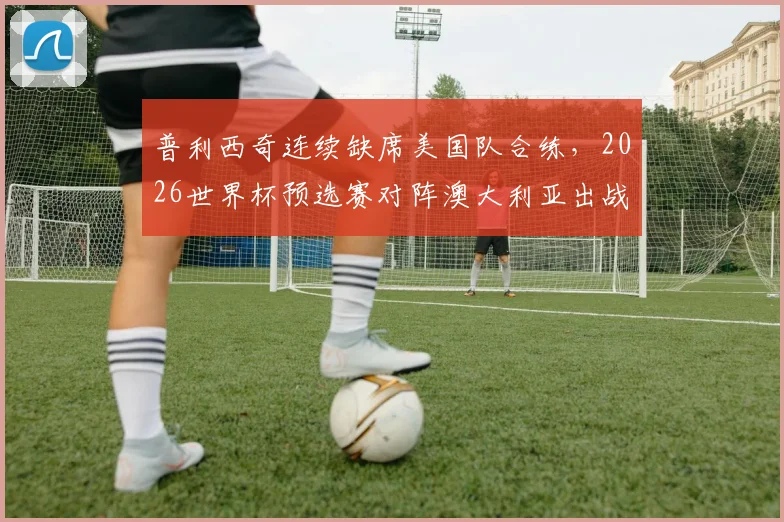 普利西奇连续缺席美国队合练,2026世界杯预选赛对阵澳大利亚出战存疑,最新伤情分析