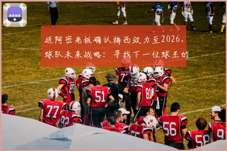 迈阿密老板确认梅西效力至2026，球队未来战略：寻找下一位球王的双轨计划解析