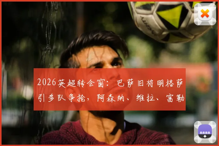 2026英超转会窗：巴萨旧将明格萨引多队争抢，阿森纳、维拉、富勒姆竞逐原因与潜在报价分析