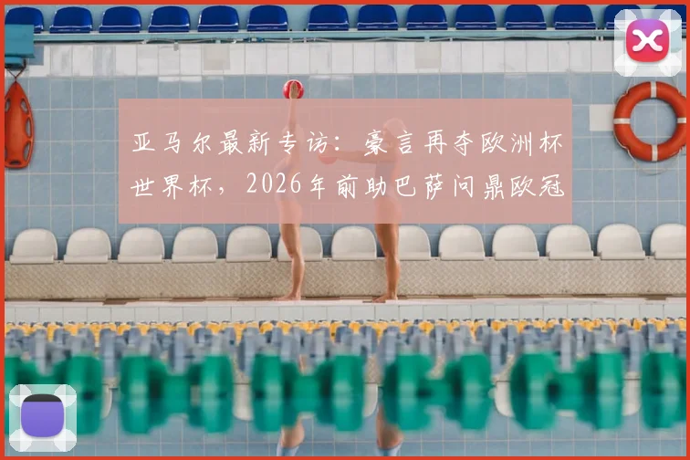 亚马尔最新专访:豪言再夺欧洲杯世界杯,2026年前助巴萨问鼎欧冠,详细解析其未来规划与目标