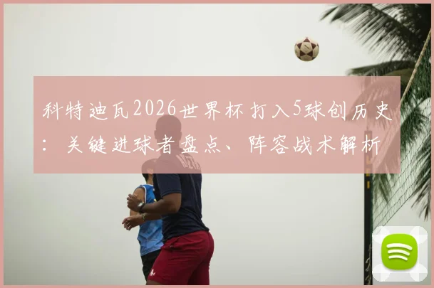 科特迪瓦2026世界杯打入5球创历史：关键进球者盘点、阵容战术解析与队史纪录含金量深度探讨