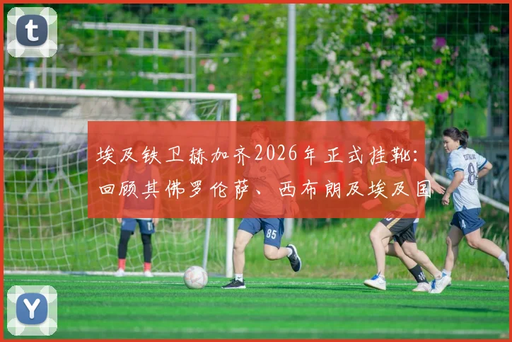 埃及铁卫赫加齐2026年正式挂靴:回顾其佛罗伦萨、西布朗及埃及国家队生涯高光时刻