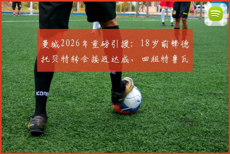 曼城2026年重磅引援：18岁前锋德托贝特转会接近达成，回租特鲁瓦一年背后原因与技术特点全解析