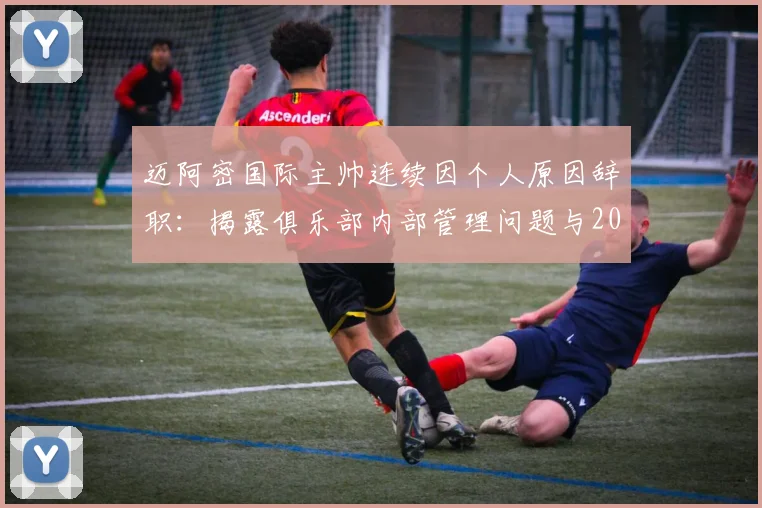 迈阿密国际主帅连续因个人原因辞职:揭露俱乐部内部管理问题与2026赛季整顿方向
