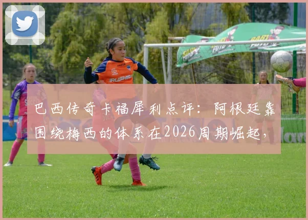巴西传奇卡福犀利点评：阿根廷靠围绕梅西的体系在2026周期崛起，内马尔至今未悟世界杯真谛