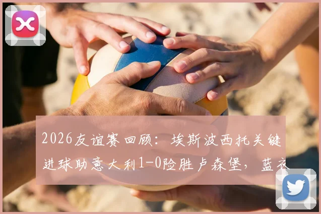 2026友谊赛回顾：埃斯波西托关键进球助意大利1-0险胜卢森堡，蓝衣军团暴露哪些进攻难题？