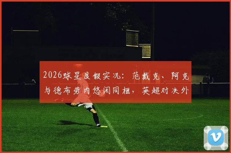 2026球星度假实况:范戴克、阿克与德布劳内悠闲同框,英超对决外的友谊时光
