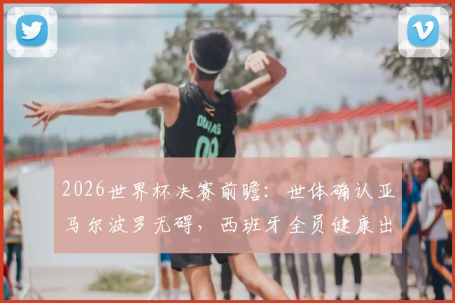 2026世界杯决赛前瞻：世体确认亚马尔波罗无碍，西班牙全员健康出战最强阵解析