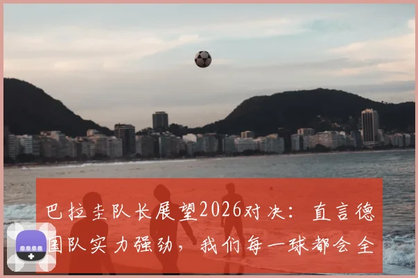 巴拉圭队长展望2026对决：直言德国队实力强劲，我们每一球都会全力争取