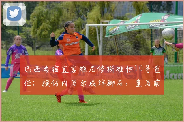 巴西名宿直言维尼修斯难担10号重任：模仿内马尔成绊脚石，皇马前景令人担忧
