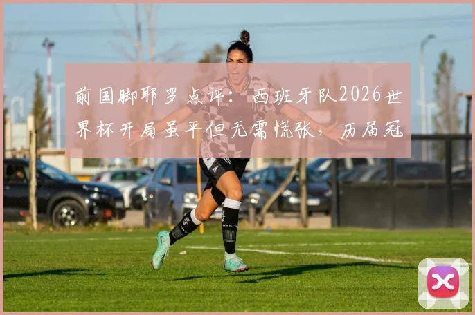 前国脚耶罗点评：西班牙队2026世界杯开局虽平但无需慌张，历届冠军首战多不胜成规律，附夺冠球队走势深度分析