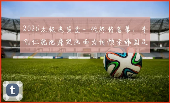 2026太极虎黄金一代终将落幕,李刚仁跪地痛哭画面为何预示韩国足球一个时代终结?