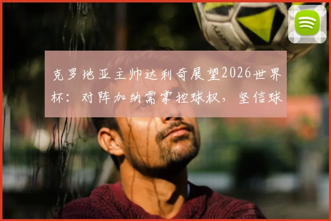 克罗地亚主帅达利奇展望2026世界杯：对阵加纳需掌控球权，坚信球队小组出线策略解析