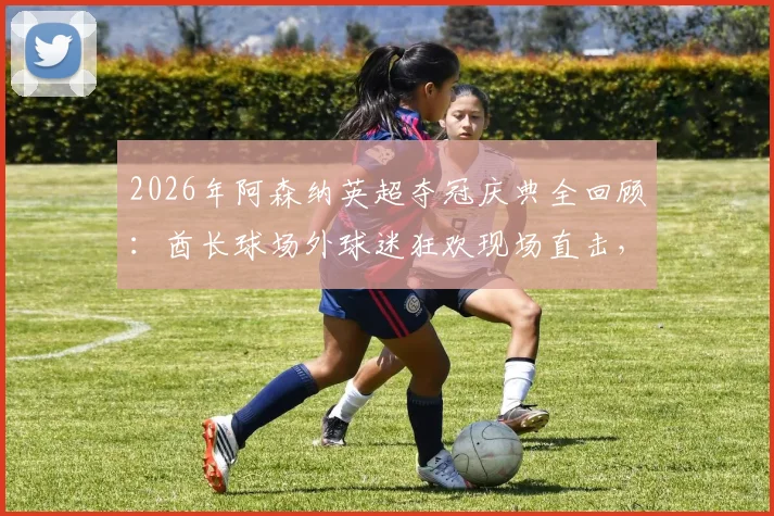 2026年阿森纳英超夺冠庆典全回顾:酋长球场外球迷狂欢现场直击,附历年冠军数据对比