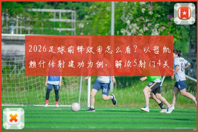 2026足球前锋效率怎么看?以哲凯赖什传射建功为例,解读5射门4关键传球价值