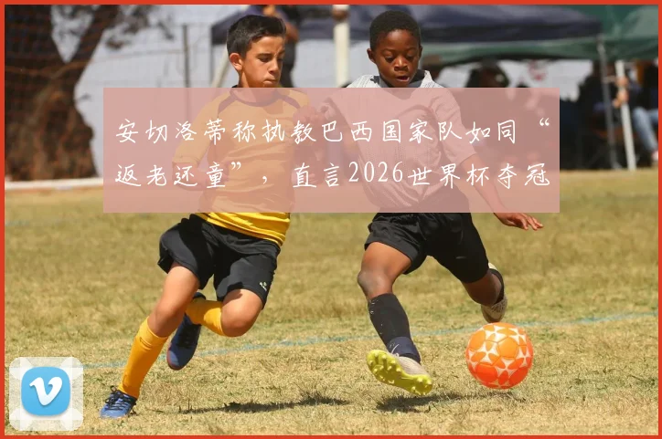 安切洛蒂称执教巴西国家队如同“返老还童”，直言2026世界杯夺冠是唯一目标，资深球迷解读其战略布局
