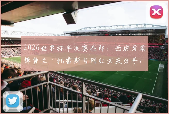 2026世界杯半决赛在即，西班牙前锋费兰·托雷斯与网红女友分手，以单身身份全力备战状态引关注