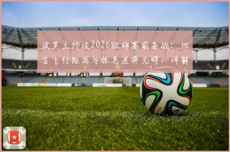 波罗主帅谈2026欧锦赛前备战：坦言飞行距离与休息差异无碍，详解球队如何应对长途跋涉挑战