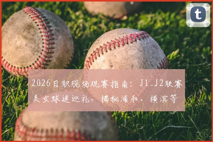 2026日职现场观赛指南：J1_J2联赛美女球迷巡礼，揭秘浦和、横滨等主场靓丽风景线