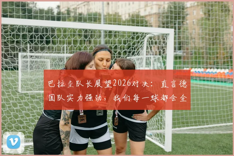 巴拉圭队长展望2026对决：直言德国队实力强劲，我们每一球都会全力争取