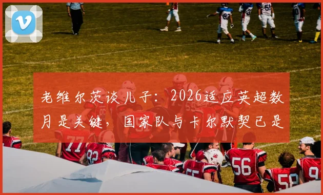 老维尔茨谈儿子：2026适应英超数月是关键，国家队与卡尔默契已是德国队财富