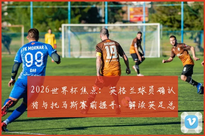 2026世界杯焦点:英格兰球员确认将与托马斯赛前握手,解读英足总沉默背后的球队纪律与足球礼仪传统