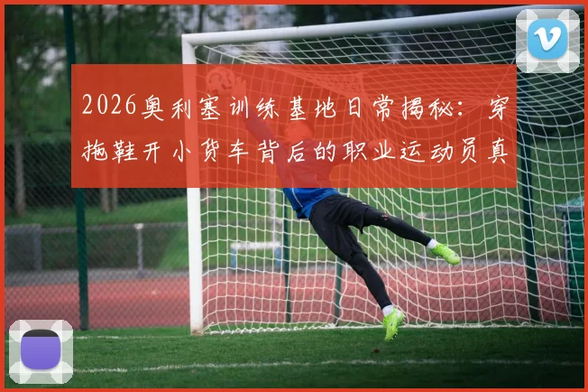 2026奥利塞训练基地日常揭秘：穿拖鞋开小货车背后的职业运动员真实训练生活