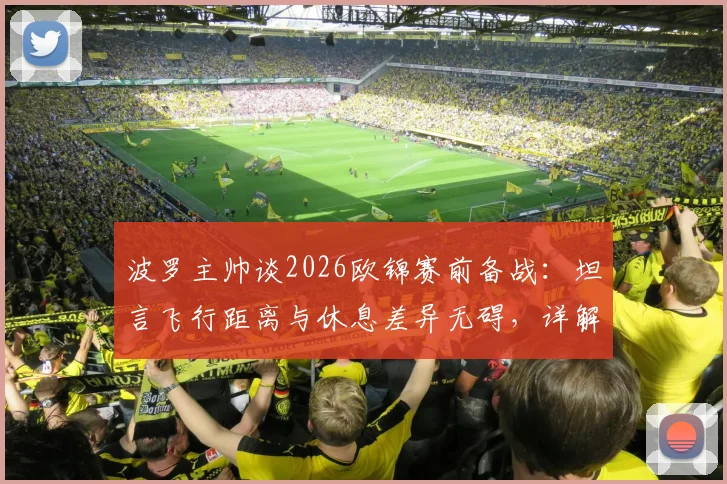 波罗主帅谈2026欧锦赛前备战:坦言飞行距离与休息差异无碍,详解球队如何应对长途跋涉挑战