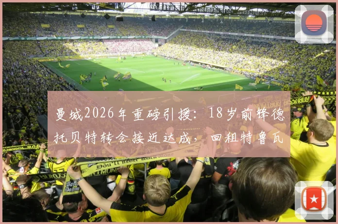 曼城2026年重磅引援:18岁前锋德托贝特转会接近达成,回租特鲁瓦一年背后原因与技术特点全解析