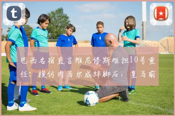巴西名宿直言维尼修斯难担10号重任：模仿内马尔成绊脚石，皇马前景令人担忧