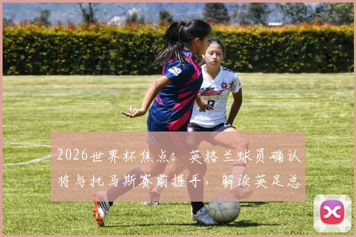 2026世界杯焦点:英格兰球员确认将与托马斯赛前握手,解读英足总沉默背后的球队纪律与足球礼仪传统