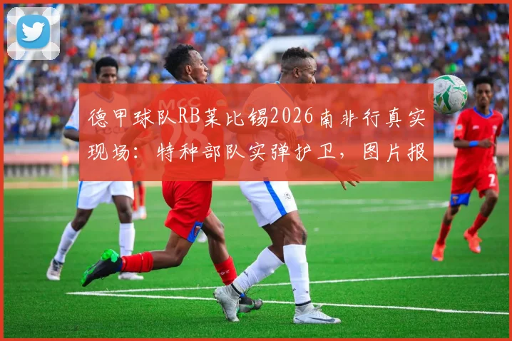 德甲球队RB莱比锡2026南非行真实现场：特种部队实弹护卫，图片报披露惊险内幕与安保真相