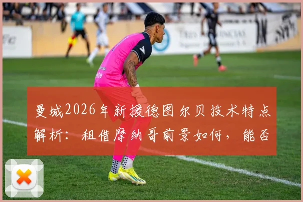 曼城2026年新援德图尔贝技术特点解析:租借摩纳哥前景如何,能否接班萨维奥?