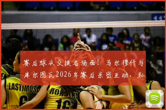 赛后球衣交换名场面！马尔穆什与库尔图瓦2026年赛后亲密互动，私下关系究竟如何？