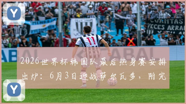 2026世界杯韩国队最后热身赛安排出炉：6月3日迎战萨尔瓦多，附完整赛程及热身对手解析