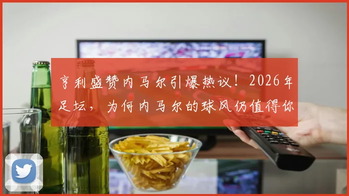 亨利盛赞内马尔引爆热议！2026年足坛，为何内马尔的球风仍值得你花钱买票观看？