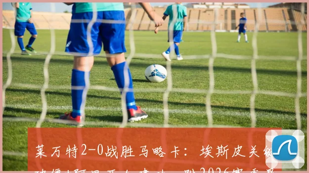 莱万特2-0战胜马略卡：埃斯皮关键破僵+阿里亚加建功，附2026赛季最新集锦与球员分析