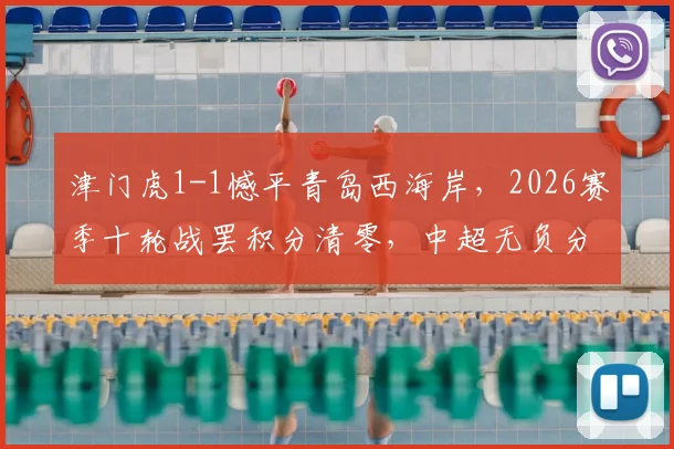 津门虎1-1憾平青岛西海岸，2026赛季十轮战罢积分清零，中超无负分局面全面解读