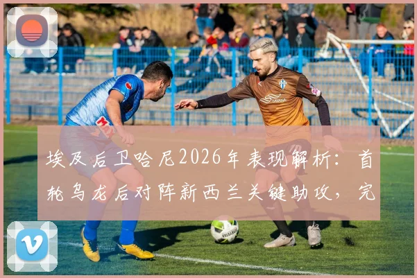 埃及后卫哈尼2026年表现解析：首轮乌龙后对阵新西兰关键助攻，完美诠释将功补过