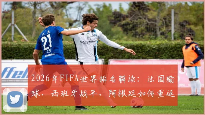 2026年FIFA世界排名解读:法国输球、西班牙战平,阿根廷如何重返榜首及最新积分规则分析