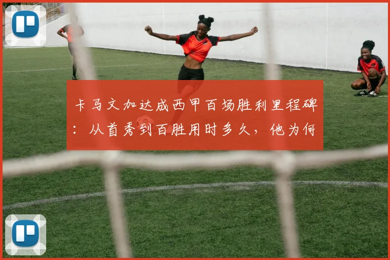 卡马文加达成西甲百场胜利里程碑:从首秀到百胜用时多久,他为何坚称皇马下赛季必须赢得一切?