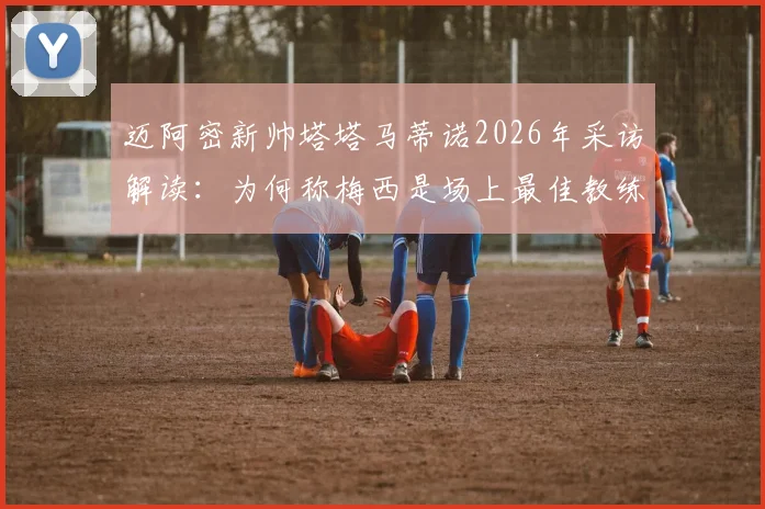 迈阿密新帅塔塔马蒂诺2026年采访解读:为何称梅西是场上最佳教练,自己只是引导者?